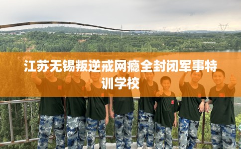 江苏无锡叛逆戒网瘾全封闭军事特训学校