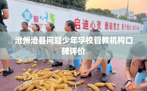 沧州沧县问题少年学校管教机构口碑评价