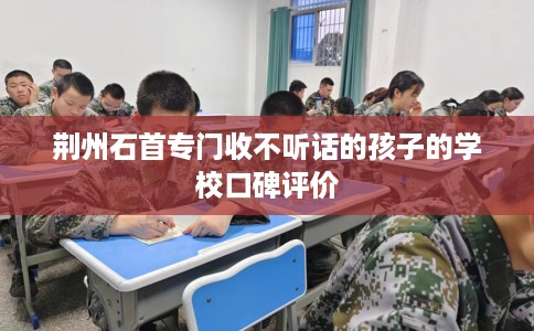 荆州石首专门收不听话的孩子的学校口碑评价