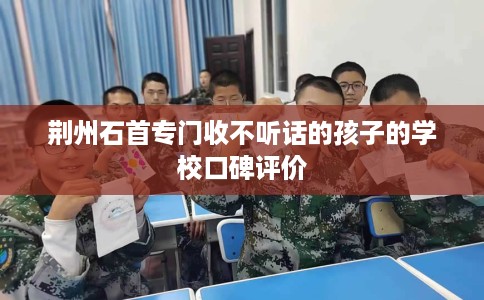 荆州石首专门收不听话的孩子的学校口碑评价