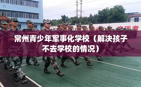 常州青少年军事化学校（解决孩子不去学校的情况）