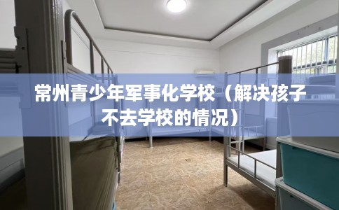 常州青少年军事化学校（解决孩子不去学校的情况）