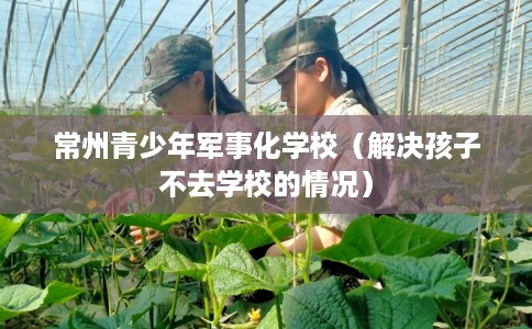 常州青少年军事化学校（解决孩子不去学校的情况）