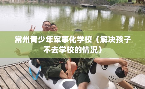常州青少年军事化学校（解决孩子不去学校的情况）