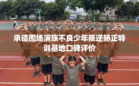 承德围场满族不良少年叛逆矫正特训基地口碑评价