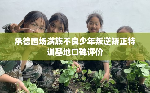 承德围场满族不良少年叛逆矫正特训基地口碑评价