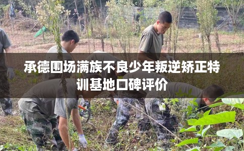 承德围场满族不良少年叛逆矫正特训基地口碑评价