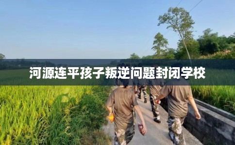 河源连平孩子叛逆问题封闭学校