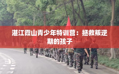 湛江霞山青少年特训营：拯救叛逆期的孩子