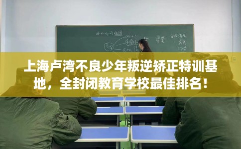 上海卢湾不良少年叛逆矫正特训基地，全封闭教育学校最佳排名！