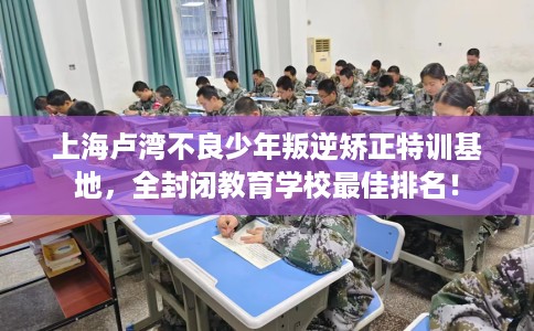 上海卢湾不良少年叛逆矫正特训基地，全封闭教育学校最佳排名！