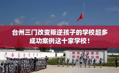 台州三门改变叛逆孩子的学校超多成功案例这十家学校！