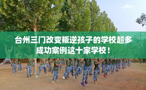 台州三门改变叛逆孩子的学校超多成功案例这十家学校！