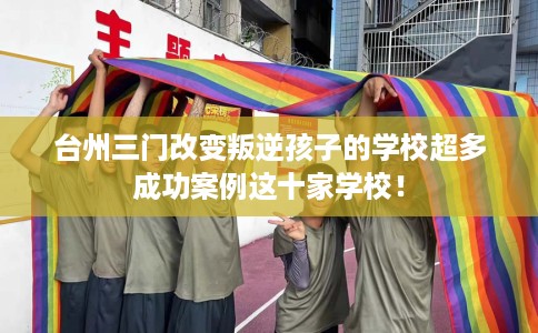 台州三门改变叛逆孩子的学校超多成功案例这十家学校！
