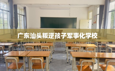 广东汕头叛逆孩子军事化学校