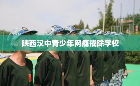 陕西汉中青少年网瘾戒除学校