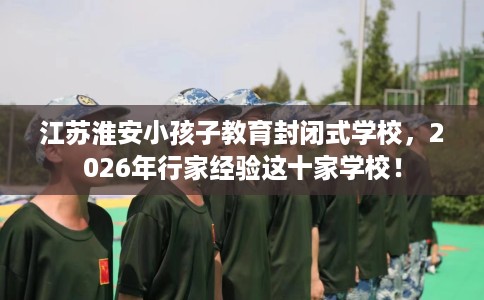 江苏淮安小孩子教育封闭式学校，2026年行家经验这十家学校！