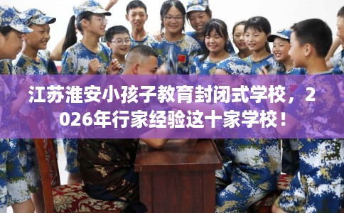 江苏淮安小孩子教育封闭式学校，2026年行家经验这十家学校！