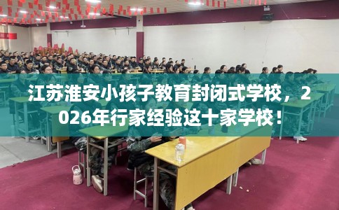 江苏淮安小孩子教育封闭式学校，2026年行家经验这十家学校！