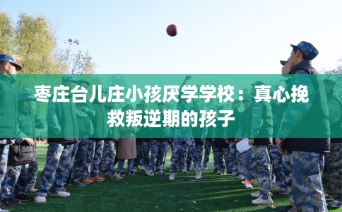 枣庄台儿庄小孩厌学学校：真心挽救叛逆期的孩子