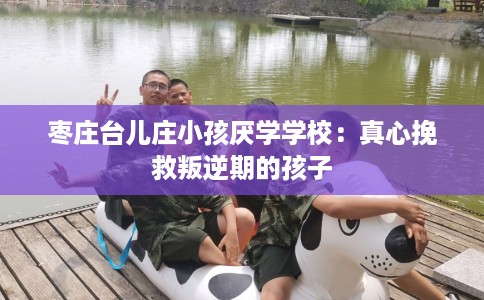 枣庄台儿庄小孩厌学学校：真心挽救叛逆期的孩子