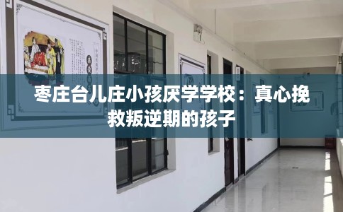 枣庄台儿庄小孩厌学学校：真心挽救叛逆期的孩子