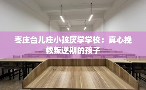 枣庄台儿庄小孩厌学学校：真心挽救叛逆期的孩子