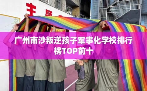 广州南沙叛逆孩子军事化学校排行榜TOP前十
