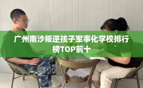 广州南沙叛逆孩子军事化学校排行榜TOP前十