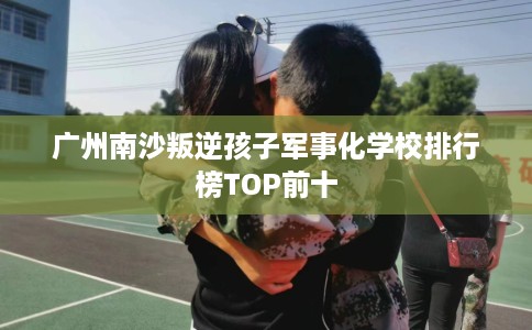 广州南沙叛逆孩子军事化学校排行榜TOP前十