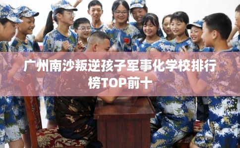 广州南沙叛逆孩子军事化学校排行榜TOP前十
