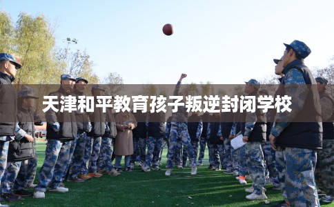 天津和平教育孩子叛逆封闭学校