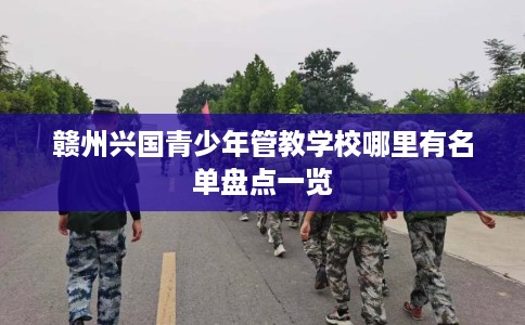 赣州兴国青少年管教学校哪里有名单盘点一览