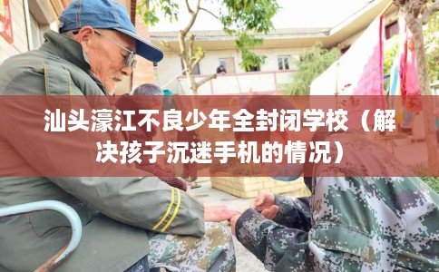 汕头濠江不良少年全封闭学校（解决孩子沉迷手机的情况）