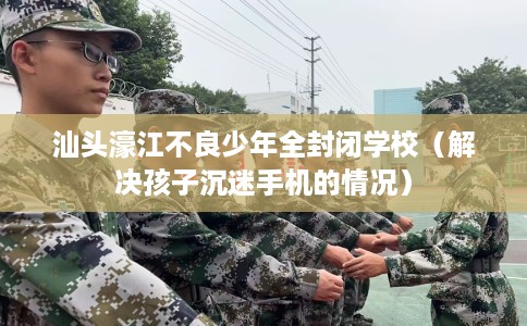 汕头濠江不良少年全封闭学校（解决孩子沉迷手机的情况）