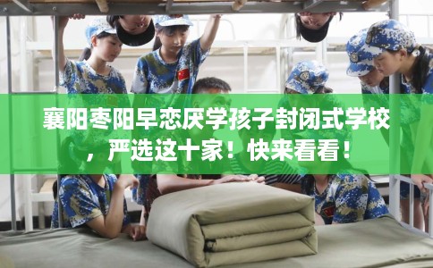 襄阳枣阳早恋厌学孩子封闭式学校，严选这十家！快来看看！