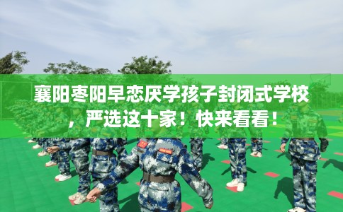 襄阳枣阳早恋厌学孩子封闭式学校，严选这十家！快来看看！