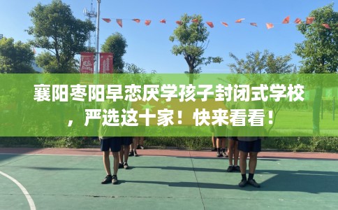 襄阳枣阳早恋厌学孩子封闭式学校，严选这十家！快来看看！