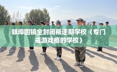 蚌埠固镇全封闭叛逆期学校（专门戒游戏瘾的学校）