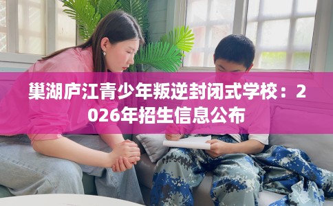 巢湖庐江青少年叛逆封闭式学校：2026年招生信息公布