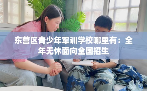 东营区青少年军训学校哪里有：全年无休面向全国招生