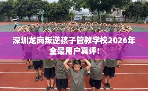 深圳龙岗叛逆孩子管教学校2026年全是用户真评!