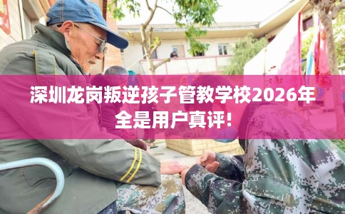 深圳龙岗叛逆孩子管教学校2026年全是用户真评!