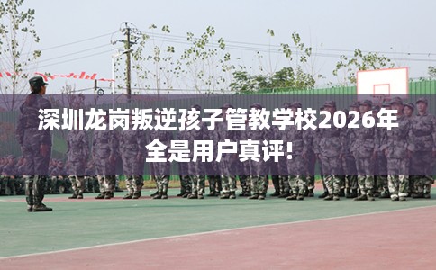 深圳龙岗叛逆孩子管教学校2026年全是用户真评!