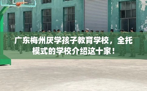 广东梅州厌学孩子教育学校，全托模式的学校介绍这十家！