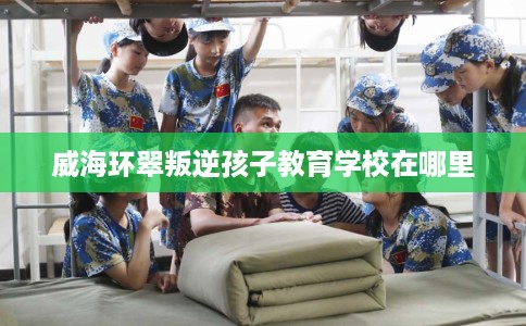 威海环翠叛逆孩子教育学校在哪里