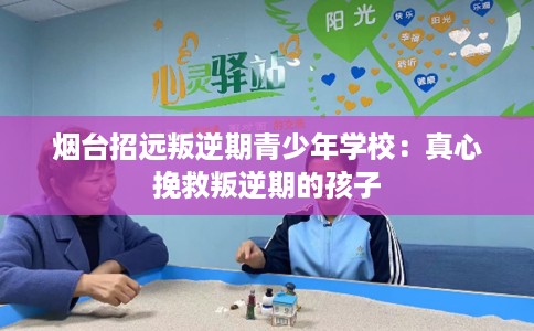 烟台招远叛逆期青少年学校：真心挽救叛逆期的孩子