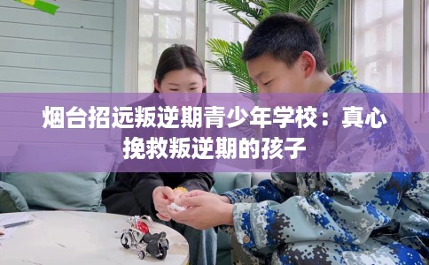 烟台招远叛逆期青少年学校：真心挽救叛逆期的孩子