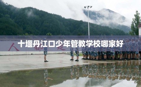 十堰丹江口少年管教学校哪家好
