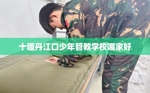 十堰丹江口少年管教学校哪家好